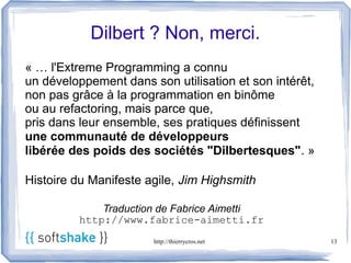 Dilbert ? Non, merci.
« … l'Extreme Programming a connu
un développement dans son utilisation et son intérêt,
non pas grâce à la programmation en binôme
ou au refactoring, mais parce que,
pris dans leur ensemble, ses pratiques définissent
une communauté de développeurs
libérée des poids des sociétés "Dilbertesques". »

Histoire du Manifeste agile, Jim Highsmith

             Traduction de Fabrice Aimetti
         http://www.fabrice-aimetti.fr
                       http://thierrycros.net           13
 