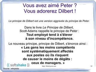 Vous avez aimé Peter ?
                       Vous adorerez Dilbert !
      Le principe de Dilbert est une version aggravée du principe de Peter.

                        Dans le livre Le Principe de Dilbert,
                     Scott Adams rappelle le principe de Peter :
                         Tout employé tend à s'élever
                         à son niveau d'incompétence.
      Le nouveau principe, principe de Dilbert, s'énonce ainsi :
                     « Les gens les moins compétents
                     sont systématiquement affectés
                        aux postes où ils risquent
                      de causer le moins de dégâts :
                           ceux de managers. »
                                     http://thierrycros.net                   14
Source : wikipedia
 