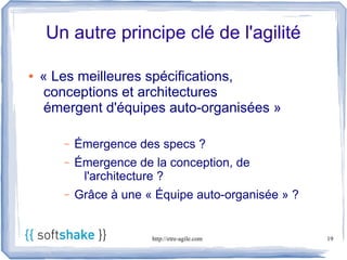 Un autre principe clé de l'agilité

●   « Les meilleures spécifications,
    conceptions et architectures
    émergent d'équipes auto-organisées »

       –   Émergence des specs ?
       –   Émergence de la conception, de
            l'architecture ?
       –   Grâce à une « Équipe auto-organisée » ?


                        http://etre-agile.com        19
 