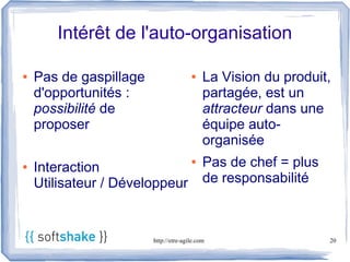 Intérêt de l'auto-organisation

●   Pas de gaspillage                  ●    La Vision du produit,
    d'opportunités :                        partagée, est un
    possibilité de                          attracteur dans une
    proposer                                équipe auto-
                                            organisée
●   Interaction
                                       ●    Pas de chef = plus
    Utilisateur / Développeur               de responsabilité



                        http://etre-agile.com                    20
 