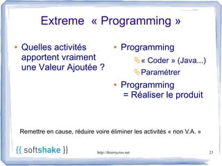 Extreme « Programming »

●   Quelles activités                       ●    Programming
    apportent vraiment                                    « Coder » (Java...)
    une Valeur Ajoutée ?
                                                          Paramétrer
                                            ●    Programming
                                                 = Réaliser le produit



    Remettre en cause, réduire voire éliminer les activités « non V.A. »


                                 http://thierrycros.net                          23
 