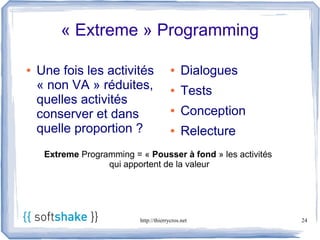 « Extreme » Programming

●   Une fois les activités               ●    Dialogues
    « non VA » réduites,                 ●    Tests
    quelles activités
    conserver et dans                    ●    Conception
    quelle proportion ?                  ●    Relecture
     Extreme Programming = « Pousser à fond » les activités
                   qui apportent de la valeur




                           http://thierrycros.net             24
 