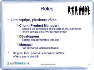 Rôles

●   Une équipe, plusieurs rôles
       Client (Product Manager)
            Spécifie les demandes et les tests-client, planifie en
            tenant compte de la VA des demandes
       Développeur
            Estime les demandes, réalise
       Manager
            Fait confiance, aplanie le terrain,
●    Un point focal pour tous: la Valeur Métier
     offerte par le produit

                              http://thierrycros.net                 26
 