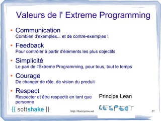 Valeurs de l' Extreme Programming
●   Communication
    Combien d'exemples... et de contre-exemples !
●   Feedback
    Pour contrôler à partir d'éléments les plus objectifs
●   Simplicité
    Le pari de l'Extreme Programming, pour tous, tout le temps
●   Courage
    De changer de rôle, de vision du produit
●   Respect
    Respecter et être respecté en tant que                Principe Lean
    personne
                                 http://thierrycros.net                   27
 