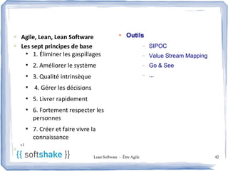 Agenda
q
    Agile, Lean, Lean Software                      ●
                                                        Outils
q
    Les sept principes de base                                     –   SIPOC
      ●
         1. Éliminer les gaspillages                               –   Value Stream Mapping
         ●
             2. Améliorer le système                               –   Go & See
         ●
             3. Qualité intrinsèque                                –   ...
         ●
             4. Gérer les décisions
         ●
             5. Livrer rapidement
         ●
             6. Fortement respecter les
             personnes
         ●
             7. Créer et faire vivre la
             connaissance
    v1
q

                                      Lean Software - Être Agile                              42
 