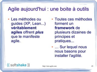 Agile aujourd'hui : une boite à outils
●   Les méthodes ou                ●    Toutes ces méthodes
    guides (XP, Lean...)                forment un
    véritablement                       framework de
    agiles offrent plus                 plusieurs dizaines de
    que le manifeste                    principes et
    agile.                              pratiques...
                                   ●    … Sur lequel nous
                                        nous basons pour
                                        installer l'agilité.

                      http://etre-agile.com                    45
 