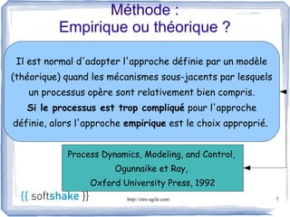 Méthode :
          Empirique ou théorique ?

 Il est normal d'adopter l'approche définie par un modèle
(théorique) quand les mécanismes sous-jacents par lesquels
   un processus opère sont relativement bien compris.
   Si le processus est trop compliqué pour l'approche
définie, alors l'approche empirique est le choix approprié.


            Process Dynamics, Modeling, and Control,
                       Ogunnaike et Ray,
                 Oxford University Press, 1992
                          http://etre-agile.com               7
 