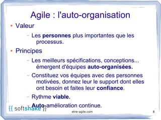 Agile : l'auto-organisation
●   Valeur
       –   Les personnes plus importantes que les
            processus.
●   Principes
       –   Les meilleurs spécifications, conceptions...
            émergent d'équipes auto-organisées.
       –   Constituez vos équipes avec des personnes
            motivées, donnez leur le support dont elles
            ont besoin et faites leur confiance.
       –   Rythme viable.
       –   Auto-amélioration continue.
                            etre-agile.com                8
 