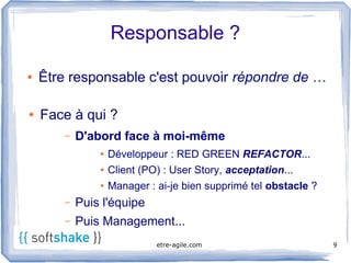 Responsable ?

●   Être responsable c'est pouvoir répondre de …

●   Face à qui ?
        –   D'abord face à moi-même 
                ●   Développeur : RED GREEN REFACTOR...
                ●   Client (PO) : User Story, acceptation...
                ●   Manager : ai-je bien supprimé tel obstacle ?
        –   Puis l'équipe
        –   Puis Management...
                              etre-agile.com                       9
 