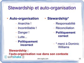 Stewardship et auto-organisation

●   Auto-organisation                  ●   Stewardship*
        –   Anarchie !                         –   Responsabilité
        –   Incontrôlable !                    –   Réconciliation
        –   Danger !                           –   Politiquement
        –   Lutte...                                correct
        –   Politiquement
             incorrect                         –   * merci à Dominic
                                                     Williams
    Stewardship :
    l'auto-organisation vue dans son contexte
                              etre-agile.com                        10
 