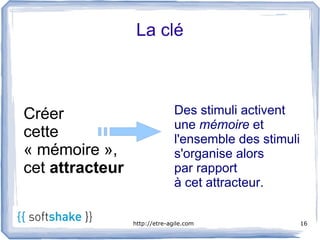 La clé



Créer                          Des stimuli activent
                               une mémoire et
cette                          l'ensemble des stimuli
« mémoire »,                   s'organise alors
cet attracteur                 par rapport
                               à cet attracteur.


                 http://etre-agile.com                  16
 