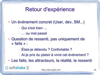 Retour d'expérience

●   Un événement concret (User, dev, SM...)
        –   Qui s'est bien …
        –   … ou mal passé 
●   Question de ressenti, pas uniquement de
    « faits » :
        –   Étais-je détendu ? Confortable ?
        –   Ai-je pris du plaisir à vivre cet événement ?
●   Les faits, les attracteurs, la réalité, le ressenti

                         http://etre-agile.com              18
 