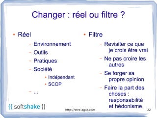 Changer : réel ou filtre ?

●   Réel                                ●   Filtre
       –   Environnement                            –   Revisiter ce que
       –   Outils                                        je crois être vrai
       –   Pratiques
                                                    –   Ne pas croire les
                                                         autres
       –   Société
                                                    –   Se forger sa
                 ●   Indépendant                         propre opinion
                 ●   SCOP
                                                    –   Faire la part des
       –   ...                                           choses :
                                                         responsabilité
                                                         et hédonisme
                            http://etre-agile.com                           22
 