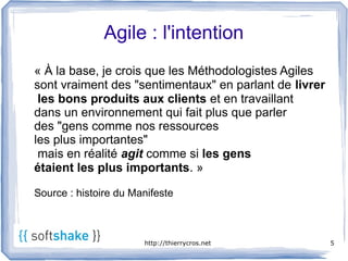 Agile : l'intention
« À la base, je crois que les Méthodologistes Agiles
sont vraiment des "sentimentaux" en parlant de livrer
 les bons produits aux clients et en travaillant
dans un environnement qui fait plus que parler
des "gens comme nos ressources
les plus importantes"
 mais en réalité agit comme si les gens
étaient les plus importants. »

Source : histoire du Manifeste



                       http://thierrycros.net           5
 