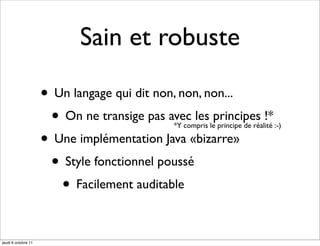 Sain et robuste

                     • Un langage qui dit non, non, non...
                      • On ne transige pas avec les principes !*
                                             *Y compris le principe de réalité :-)

                     • Une implémentation Java «bizarre»
                      • Style fonctionnel poussé
                        • Facilement auditable

jeudi 6 octobre 11
 