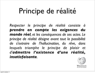 Principe de réalité
                 Respecter le principe de réalité consiste à
                 prendre en compte les exigences du
                 monde réel, et les conséquences de ses actes. Le
                 principe de réalité désigne avant tout la possibilité
                 de s'extraire de l'hallucination, du rêve, dans
                 lesquels triomphe le principe de plaisir et
                 d'admettre l'existence d'une réalité,
                 insatisfaisante.


jeudi 6 octobre 11
 