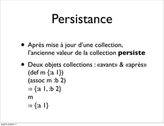 Persistance
                     • Après mise à jour d’une collection,
                       l’ancienne valeur de la collection persiste

                     • Deux objets collections : «avant» & «après»
                       (def m {:a 1})
                       (assoc m :b 2)
                       ⇒ {:a 1, :b 2}
                       m
                       ⇒ {:a 1}

jeudi 6 octobre 11
 