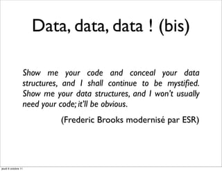 Data, data, data ! (bis)

                 Show me your code and conceal your data
                 structures, and I shall continue to be mystiﬁed.
                 Show me your data structures, and I won’t usually
                 need your code; it’ll be obvious.
                           (Frederic Brooks modernisé par ESR)




jeudi 6 octobre 11
 