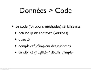 Données > Code

                     • Le code (fonctions, méthodes) sérialise mal
                      • beaucoup de contexte (versions)
                      • opacité
                      • complexité d’implem des runtimes
                      • sensibilité (fragilité) / détails d’implem

jeudi 6 octobre 11
 
