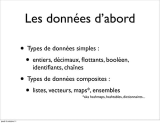 Les données d’abord

                     • Types de données simples :
                      • entiers, décimaux, ﬂottants, booléen,
                         identiﬁants, chaînes
                     • Types de données composites :
                      • listes, vecteurs, maps*, ensembles
                                            *aka hashmaps, hashtables, dictionnaires...




jeudi 6 octobre 11
 
