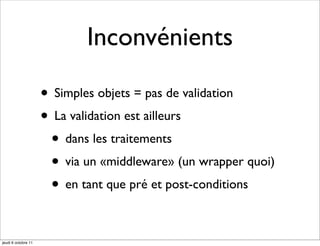 Inconvénients

                     • Simples objets = pas de validation
                     • La validation est ailleurs
                      • dans les traitements
                      • via un «middleware» (un wrapper quoi)
                      • en tant que pré et post-conditions

jeudi 6 octobre 11
 