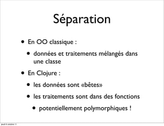 Séparation
                     • En OO classique :
                      • données et traitements mélangés dans
                         une classe
                     • En Clojure :
                      • les données sont «bêtes»
                      • les traitements sont dans des fonctions
                        • potentiellement polymorphiques !
jeudi 6 octobre 11
 