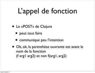 L’appel de fonction
                     • Le «POST» de Clojure
                      • peut tout faire
                      • communique peu l’intention
                     • Ok, ok, la parenthèse ouvrante est avant le
                       nom de la fonction
                       (f arg1 arg2) et non f(arg1, arg2)


jeudi 6 octobre 11
 