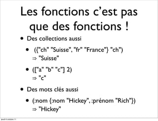 Les fonctions c’est pas
                      que des fonctions !
                     • Des collections aussi
                      • ({"ch" "Suisse", "fr" "France"} "ch")
                         ⇒ "Suisse"

                       • (["a" "b" "c"] 2)
                         ⇒ "c"

                     • Des mots clés aussi
                      • (:nom {:nom "Hickey", :prénom "Rich"})
                         ⇒ "Hickey"
jeudi 6 octobre 11
 