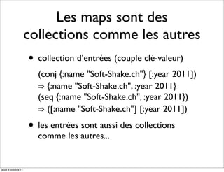 Les maps sont des
                     collections comme les autres
                     • collection d’entrées (couple clé-valeur)
                       (conj {:name "Soft-Shake.ch"} [:year 2011])
                       ⇒ {:name "Soft-Shake.ch", :year 2011}
                       (seq {:name "Soft-Shake.ch", :year 2011})
                       ⇒ ([:name "Soft-Shake.ch"] [:year 2011])

                     • les entrées sont aussi des collections
                       comme les autres...


jeudi 6 octobre 11
 