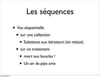 Les séquences
                     • Vue séquentielle
                      • sur une collection
                        • Substituts aux itérateurs (en mieux)
                      • sur un traitement
                        • mort aux boucles !
                        • Un air de pipe unix
jeudi 6 octobre 11
 