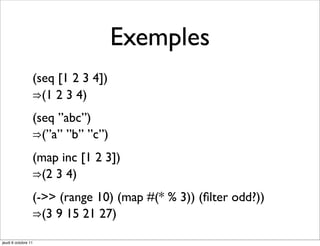Exemples
                 (seq [1 2 3 4])
                 ⇒(1 2 3 4)
                 (seq ”abc”)
                 ⇒(”a” ”b” ”c”)
                 (map inc [1 2 3])
                 ⇒(2 3 4)
                 (->> (range 10) (map #(* % 3)) (ﬁlter odd?))
                 ⇒(3 9 15 21 27)

jeudi 6 octobre 11
 
