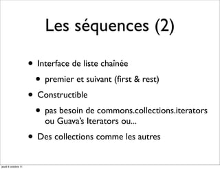 Les séquences (2)

                     • Interface de liste chaînée
                      • premier et suivant (ﬁrst & rest)
                     • Constructible
                      • pas besoin de commons.collections.iterators
                         ou Guava’s Iterators ou...
                     • Des collections comme les autres
jeudi 6 octobre 11
 