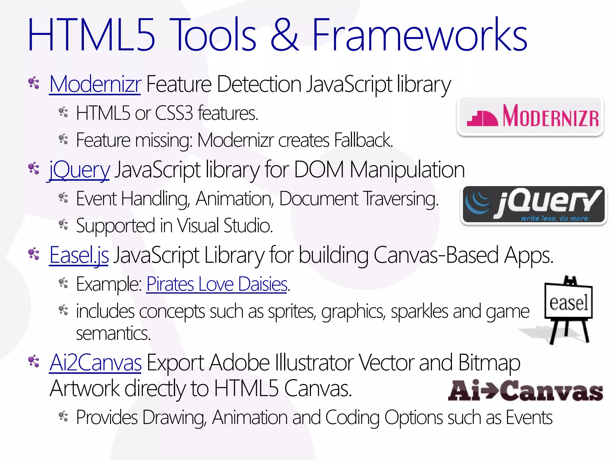 HTML5 Tools & Frameworks
 Modernizr Feature Detection JavaScript library
    HTML5 or CSS3 features.
    Feature missing: Modernizr creates Fallback.
 jQuery JavaScript library for DOM Manipulation
    Event Handling, Animation, Document Traversing.
    Supported in Visual Studio.
 Easel.js JavaScript Library for building Canvas-Based Apps.
    Example: Pirates Love Daisies.
    includes concepts such as sprites, graphics, sparkles and game
    semantics.
 Ai2Canvas Export Adobe Illustrator Vector and Bitmap
 Artwork directly to HTML5 Canvas.
    Provides Drawing, Animation and Coding Options such as Events
 