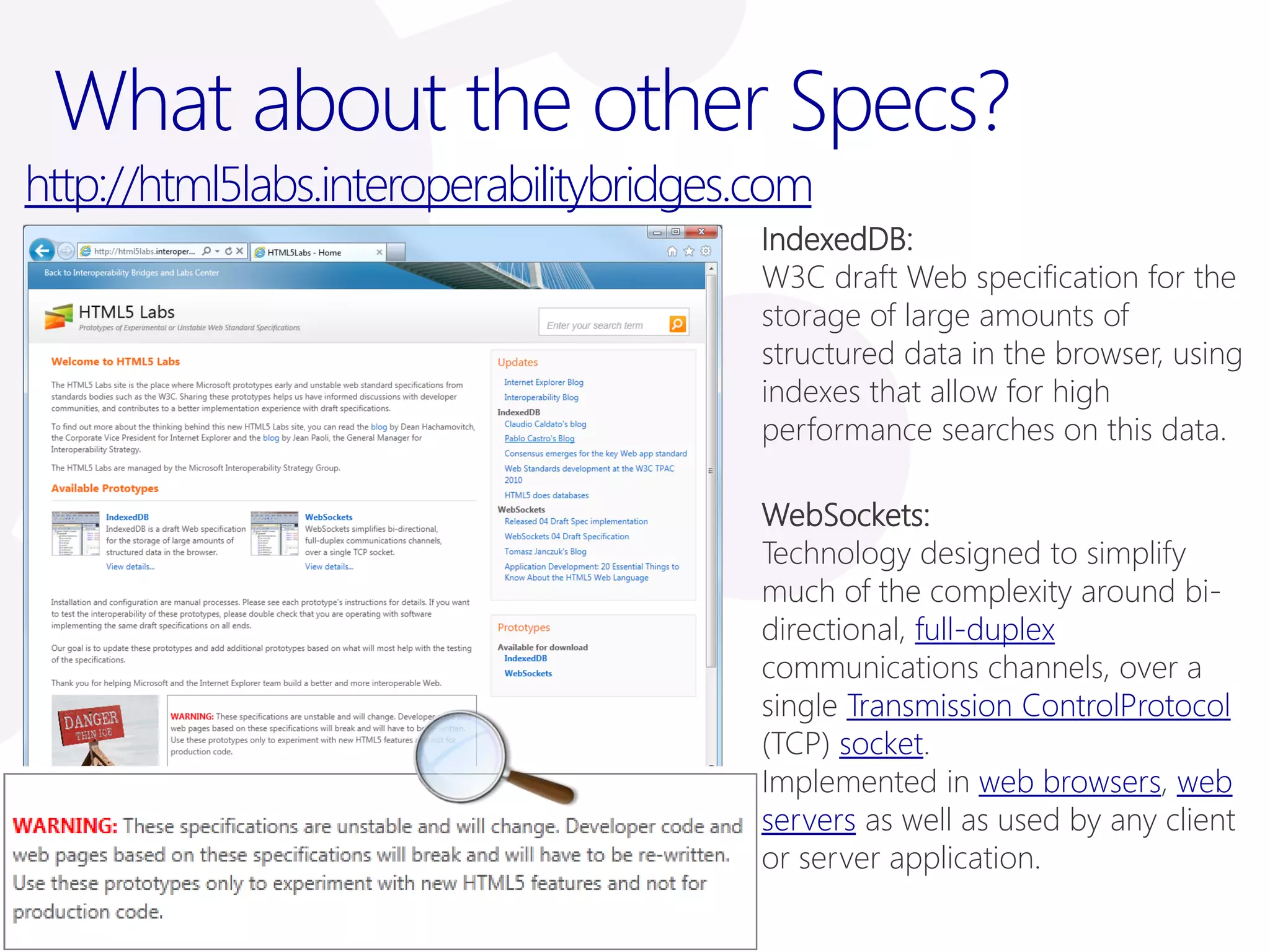 What about the other Specs?
http://html5labs.interoperabilitybridges.com
                                         IndexedDB:
                                         W3C draft Web specification for the
                                         storage of large amounts of
                                         structured data in the browser, using
                                         indexes that allow for high
                                         performance searches on this data.

                                         WebSockets:
                                         Technology designed to simplify
                                         much of the complexity around bi-
                                         directional, full-duplex
                                         communications channels, over a
                                         single Transmission ControlProtocol
                                         (TCP) socket.
                                         Implemented in web browsers, web
                                         servers as well as used by any client
                                         or server application.
 