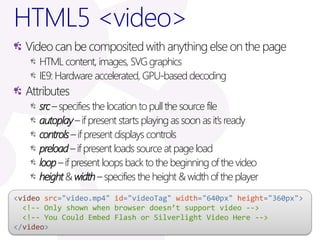 HTML5 <video>
  Video can be composited with anything else on the page
     HTML content, images, SVG graphics
     IE9: Hardware accelerated, GPU-based decoding
  Attributes
     src – specifies the location to pull the source file
     autoplay – if present starts playing as soon as it’s ready
     controls – if present displays controls
     preload – if present loads source at page load
     loop – if present loops back to the beginning of the video
     height & width – specifies the height & width of the player
<video src="video.mp4" id="videoTag" width="640px" height="360px">
  <!-- Only shown when browser doesn’t support video -->
  <!-- You Could Embed Flash or Silverlight Video Here -->
</video>
 
