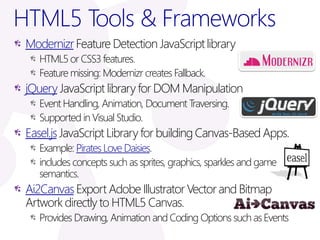 HTML5 Tools & Frameworks
 Modernizr Feature Detection JavaScript library
    HTML5 or CSS3 features.
    Feature missing: Modernizr creates Fallback.
 jQuery JavaScript library for DOM Manipulation
    Event Handling, Animation, Document Traversing.
    Supported in Visual Studio.
 Easel.js JavaScript Library for building Canvas-Based Apps.
    Example: Pirates Love Daisies.
    includes concepts such as sprites, graphics, sparkles and game
    semantics.
 Ai2Canvas Export Adobe Illustrator Vector and Bitmap
 Artwork directly to HTML5 Canvas.
    Provides Drawing, Animation and Coding Options such as Events
 