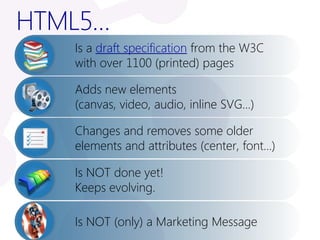 HTML5…
   Is a draft specification from the W3C
   with over 1100 (printed) pages

   Adds new elements
   (canvas, video, audio, inline SVG…)

   Changes and removes some older
   elements and attributes (center, font…)

   Is NOT done yet!
   Keeps evolving.

   Is NOT (only) a Marketing Message
 