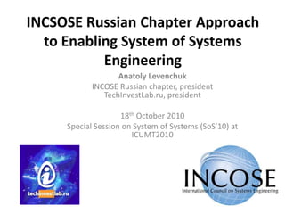 INCSOSE Russian Chapter Approach to Enabling System of Systems Engineering Anatoly Levenchuk INCOSE Russian chapter, presidentTechInvestLab.ru, president 18th October 2010 Special Session on System of Systems (SoS’10) at ICUMT2010 