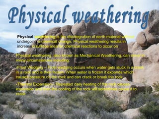 Physical weathering Physical weathering, also known as Mechanical Weathering, can occur in many circumstances including: -Frost Wedging – Frost wedging occurs when water gets stuck in a crack in a rock and is then frozen. When water is frozen it expands which causes pressure on the rock and can crack or break the rock. -Thermal Expansion – Repeated daily heating of the rock causes expansion and then the cooling of the rock will sometimes cause it to crack Physical  weathering  is the disintegration of earth material without  undergoing  a chemical change. Physical weathering results in  increase d surface area for chemical reactions to occur on .  