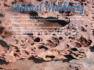 Chemical Weathering Chemical Weathering   is the process by which rocks are decomposed, dissolved or loosened by chemical processes to form residual materials.  Chemical Weathering includes: -Dissolution – Some common minerals that dissolve in water are Halcite and Calcite. Limestone and marble both contain Calcite and are soluble in acidic water. Caves and caverns form in limestone because of this and how easy it is to break down the rock. 