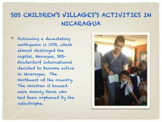 SOS CHILDREN’S VILLAGES’S ACTIVITIES IN
               NICARAGUA

 Following a devastating
 earthquake is 1972, which
 almost destroyed the
 capital, Managua, SOS-
 Kinderdorf International
 decided to become active
 in Nicaragua. The
 Northwest of the country.
 The children it housed
 were mainly those who
 had been orphaned by the
 catastrophe.
 