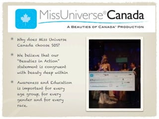 Why does Miss Universe
Canada choose SOS?

We believe that our
“Beauties in Action”
statement is congruent
with beauty deep within

Awareness and Education
is important for every
age group, for every
gender and for every
race.
 