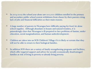 In 2004-2005 the school year alone saw 200,000 children enrolled in the primary
and secondary public school system withdrawn from classes by their parents citing
lack of jobs and ﬁnancial diﬃculties as their main reasons.

A large number of parents in Nicaragua have diﬃculty paying for food, let alone
school supplies. Although abundant in beauty and natural wonders, it is
painstakingly clear that Nicaragua is ill-prepared to face problems of famine, under-
education, social marginalization, and human underdevelopment.

Children are taken into an SOS Children’s Village if it is likely or certain that they
will not be able to return to their biological families.

In addition SOS there are a variety of family strengthening programs and facilities,
which oﬀer targeted support and advice for socially economically disadvantaged
families at risk of living in poverty or already living poverty.
 