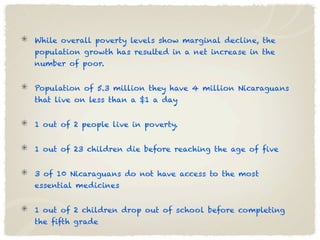 While overall poverty levels show marginal decline, the
population growth has resulted in a net increase in the
number of poor.


Population of 5.3 million they have 4 million Nicaraguans
that live on less than a $1 a day


1 out of 2 people live in poverty.


1 out of 23 children die before reaching the age of five


3 of 10 Nicaraguans do not have access to the most
essential medicines


1 out of 2 children drop out of school before completing
the fifth grade
 