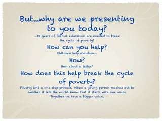 But...why are we presenting
       to you today?
        …10 years of formal education are needed to break
                       the cycle of poverty?

                How can you help?
                      Children help children…

                             How?
                        How about a letter?

How does this help break the cycle
           of poverty?
Poverty isn’t a one step process. When a young person reaches out to
    another it lets the world know that it starts with one voice
                  Together we have a bigger voice.
 