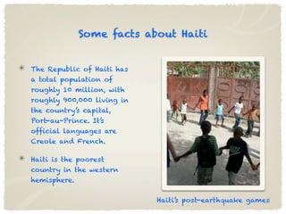 Some facts about Haiti


The Republic of Haiti has
a total population of
roughly 10 million, with
roughly 900,000 living in
the country’s capital,
Port-au-Prince. It’s
official languages are
Creole and French.

Haiti is the poorest
country in the western
hemisphere.


                            Haiti’s post-earthquake games
 