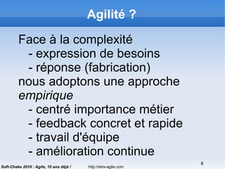 http://etre-agile.com
8
Soft-Chake 2010 : Agile, 10 ans déjà !
Agilité ?
Face à la complexité
- expression de besoins
- réponse (fabrication)
nous adoptons une approche
empirique
- centré importance métier
- feedback concret et rapide
- travail d'équipe
- amélioration continue
 