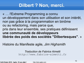 http://etre-agile.com
10
Soft-Chake 2010 : Agile, 10 ans déjà !
Dilbert ? Non, merci.
« … l'Extreme Programming a connu
un développement dans son utilisation et son intérêt,
non pas grâce à la programmation en binôme
ou au refactoring, mais parce que,
pris dans leur ensemble, ses pratiques définissent
une communauté de développeurs
libérée des poids des sociétés "Dilbertesques". »
Histoire du Manifeste agile, Jim Highsmith
Traduction de Fabrice Aimetti
http://www.fabrice-aimetti.fr
 