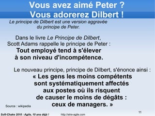 http://etre-agile.com
11
Soft-Chake 2010 : Agile, 10 ans déjà !
Vous avez aimé Peter ?
Vous adorerez Dilbert !
Le principe de Dilbert est une version aggravée
du principe de Peter.
Dans le livre Le Principe de Dilbert,
Scott Adams rappelle le principe de Peter :
Tout employé tend à s'élever
à son niveau d'incompétence.
Le nouveau principe, principe de Dilbert, s'énonce ainsi :
« Les gens les moins compétents
sont systématiquement affectés
aux postes où ils risquent
de causer le moins de dégâts :
ceux de managers. »Source : wikipedia
 