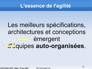 http://etre-agile.com
12
Soft-Chake 2010 : Agile, 10 ans déjà !
L'essence de l'agilité
Les meilleurs spécifications,
architectures et conceptions
émergent
d'équipes auto-organisées.
 